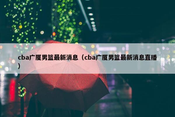 cba广厦男篮最新消息（cba广厦男篮最新消息直播）