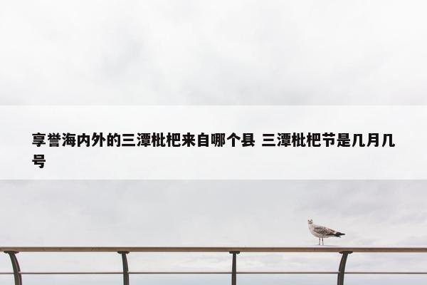 享誉海内外的三潭枇杷来自哪个县 三潭枇杷节是几月几号