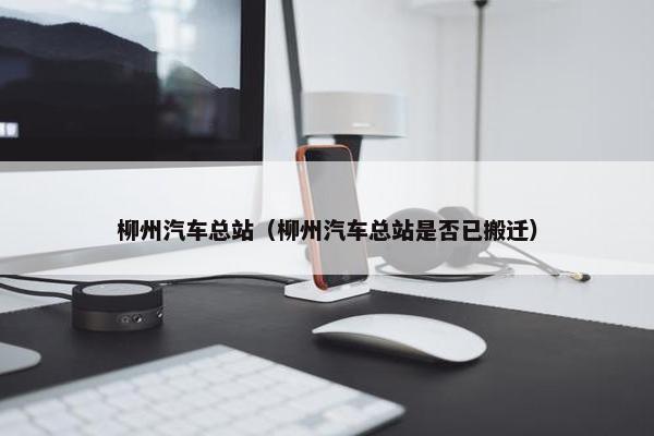 柳州汽车总站（柳州汽车总站是否已搬迁）