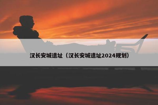 汉长安城遗址（汉长安城遗址2024规划）