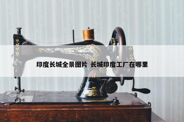 印度长城全景图片 长城印度工厂在哪里