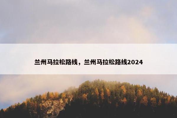 兰州马拉松路线，兰州马拉松路线2024