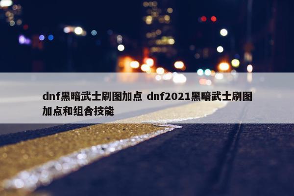 dnf黑暗武士刷图加点 dnf2021黑暗武士刷图加点和组合技能