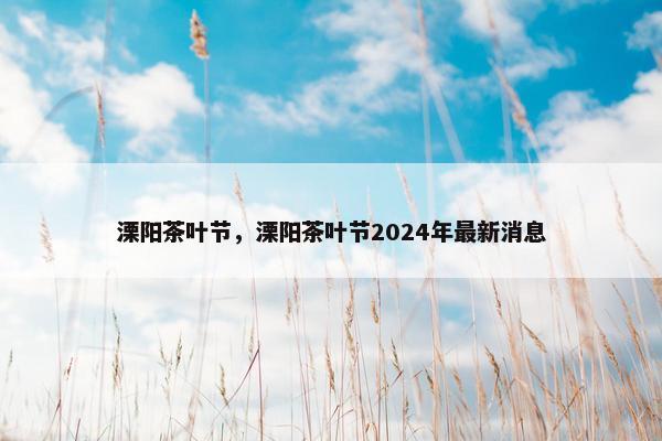 溧阳茶叶节，溧阳茶叶节2024年最新消息