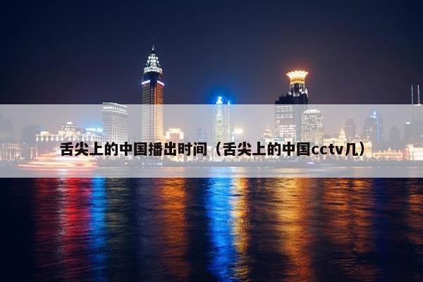 舌尖上的中国播出时间（舌尖上的中国cctv几）