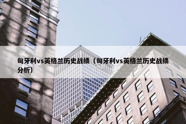 匈牙利vs英格兰历史战绩（匈牙利vs英格兰历史战绩分析）