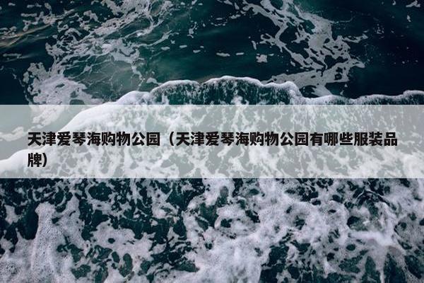 天津爱琴海购物公园（天津爱琴海购物公园有哪些服装品牌）