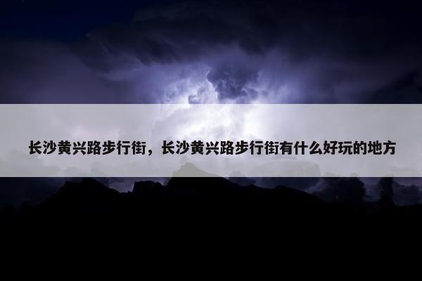 长沙黄兴路步行街，长沙黄兴路步行街有什么好玩的地方