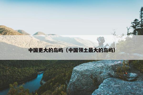 中国更大的岛屿（中国领土最大的岛屿）