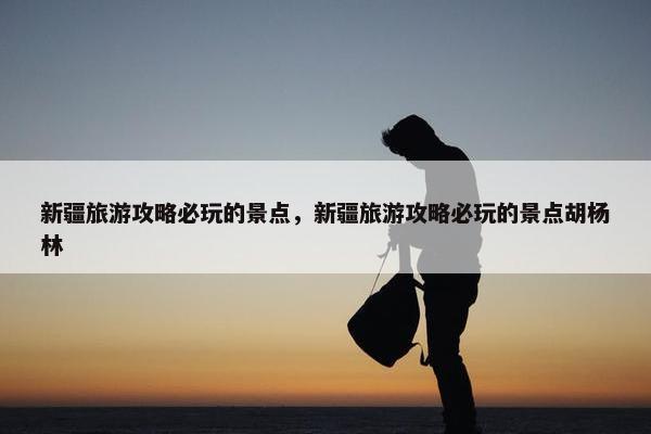 新疆旅游攻略必玩的景点，新疆旅游攻略必玩的景点胡杨林