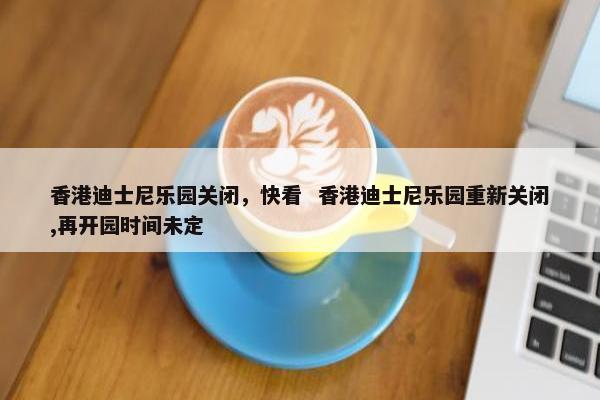 香港迪士尼乐园关闭，快看  香港迪士尼乐园重新关闭,再开园时间未定