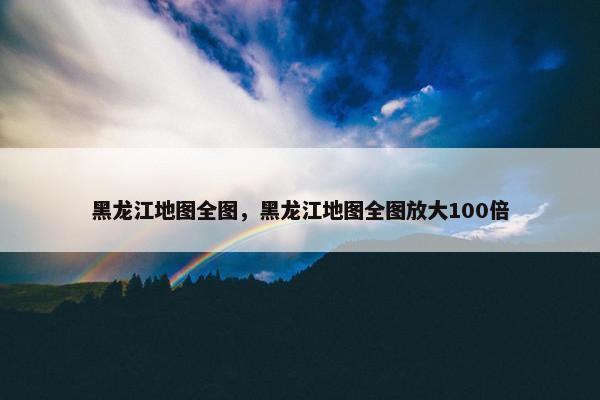 黑龙江地图全图，黑龙江地图全图放大100倍