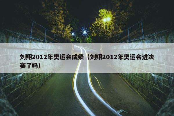 刘翔2012年奥运会成绩（刘翔2012年奥运会进决赛了吗）