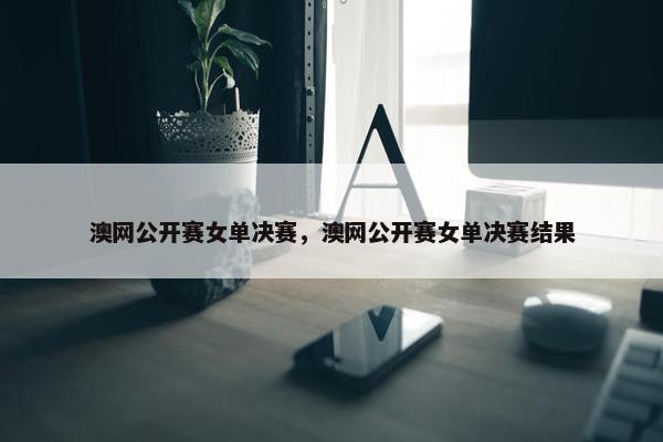 澳网公开赛女单决赛，澳网公开赛女单决赛结果