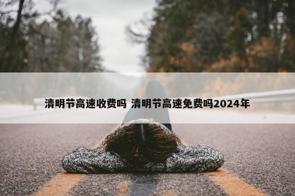 清明节高速收费吗 清明节高速免费吗2024年