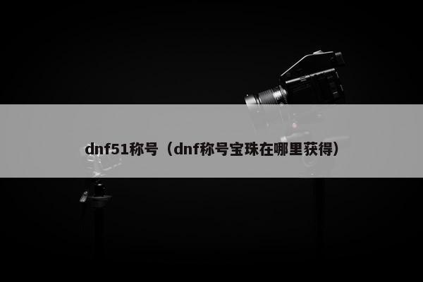 dnf51称号（dnf称号宝珠在哪里获得）