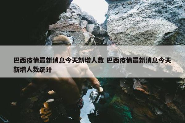 巴西疫情最新消息今天新增人数 巴西疫情最新消息今天新增人数统计