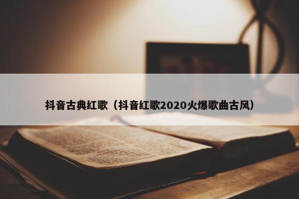 抖音古典红歌（抖音红歌2020火爆歌曲古风）