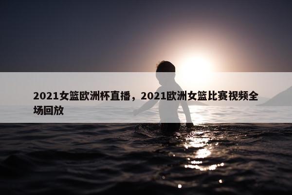 2021女篮欧洲杯直播，2021欧洲女篮比赛视频全场回放