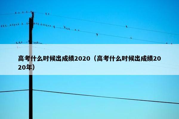 高考什么时候出成绩2020（高考什么时候出成绩2020年）