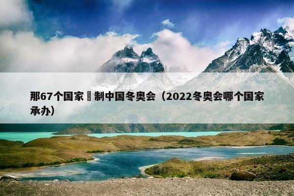 那67个国家扺制中国冬奥会（2022冬奥会哪个国家承办）