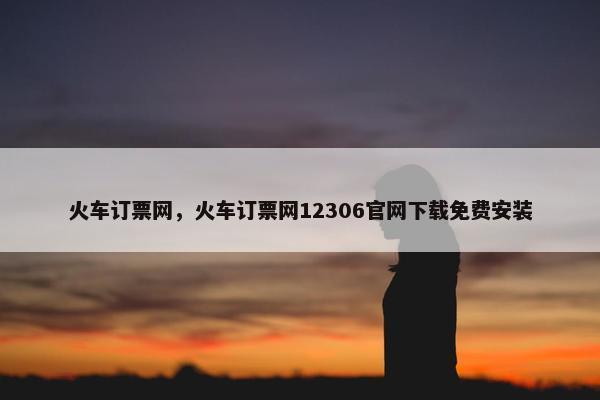 火车订票网，火车订票网12306官网下载免费安装