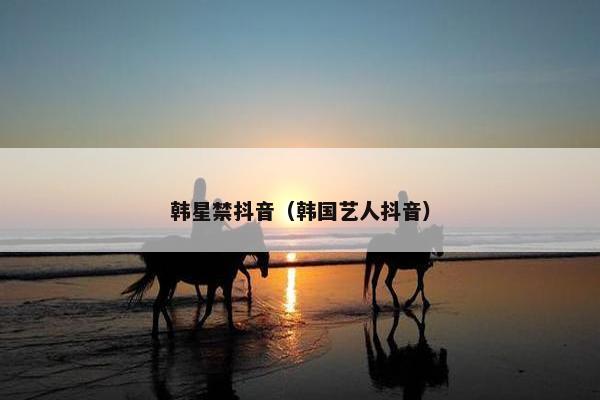 韩星禁抖音（韩国艺人抖音）