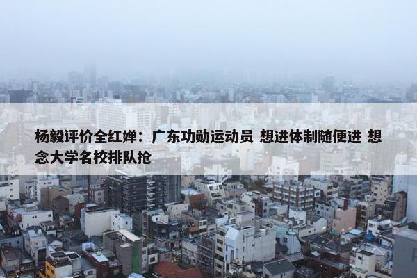 杨毅评价全红婵：广东功勋运动员 想进体制随便进 想念大学名校排队抢