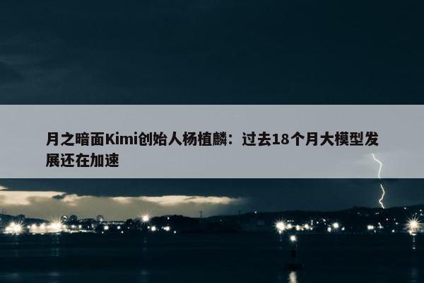 月之暗面Kimi创始人杨植麟：过去18个月大模型发展还在加速