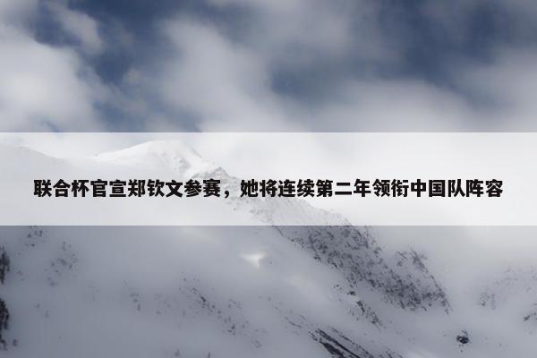 联合杯官宣郑钦文参赛，她将连续第二年领衔中国队阵容