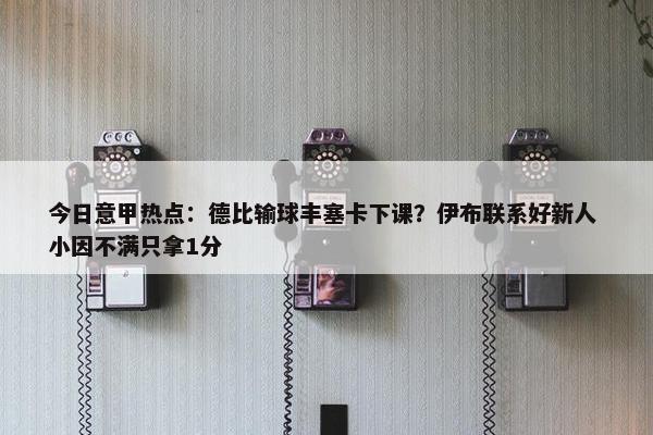 今日意甲热点：德比输球丰塞卡下课？伊布联系好新人 小因不满只拿1分