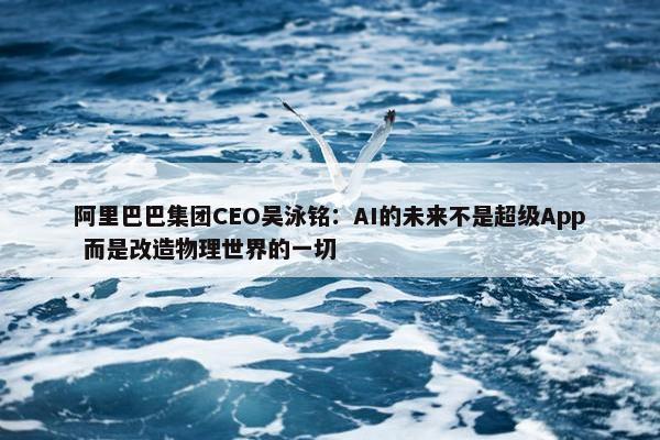 阿里巴巴集团CEO吴泳铭：AI的未来不是超级App 而是改造物理世界的一切