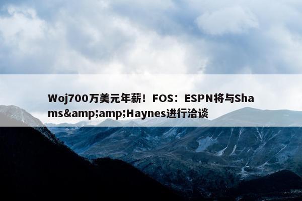 Woj700万美元年薪！FOS：ESPN将与Shams&amp;Haynes进行洽谈