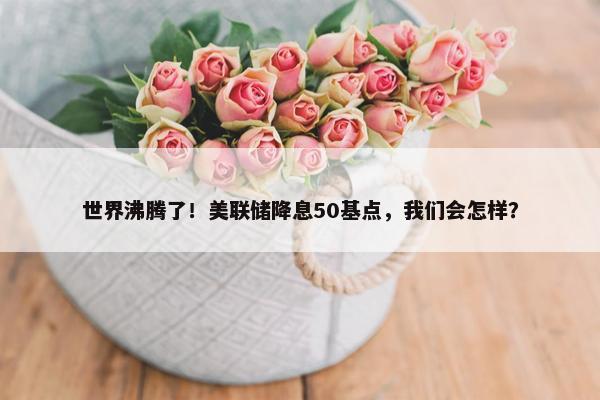 世界沸腾了！美联储降息50基点，我们会怎样？