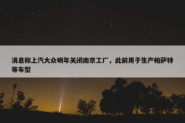 消息称上汽大众明年关闭南京工厂，此前用于生产帕萨特等车型