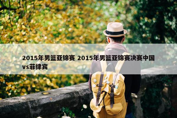 2015年男篮亚锦赛 2015年男篮亚锦赛决赛中国vs菲律宾