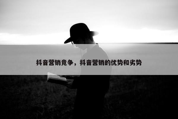 抖音营销竞争，抖音营销的优势和劣势