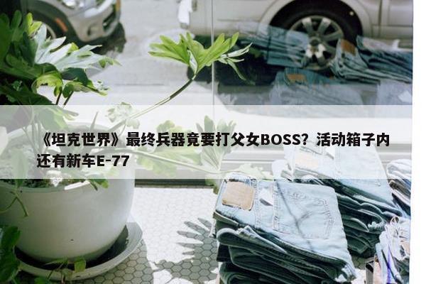 《坦克世界》最终兵器竟要打父女BOSS？活动箱子内还有新车E-77