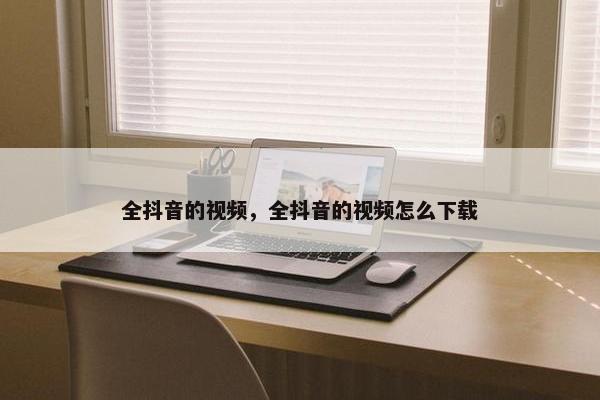 全抖音的视频，全抖音的视频怎么下载