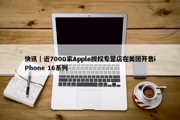 快讯｜近7000家Apple授权专营店在美团开售iPhone 16系列