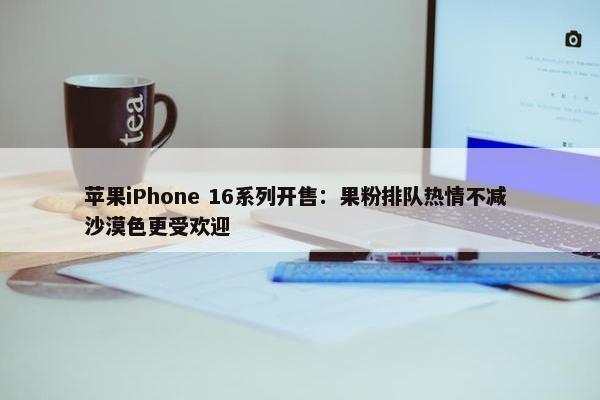 苹果iPhone 16系列开售：果粉排队热情不减 沙漠色更受欢迎