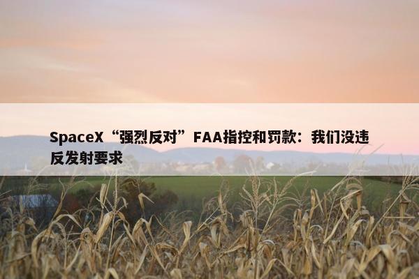 SpaceX“强烈反对”FAA指控和罚款：我们没违反发射要求