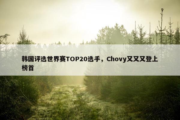 韩国评选世界赛TOP20选手，Chovy又又又登上榜首