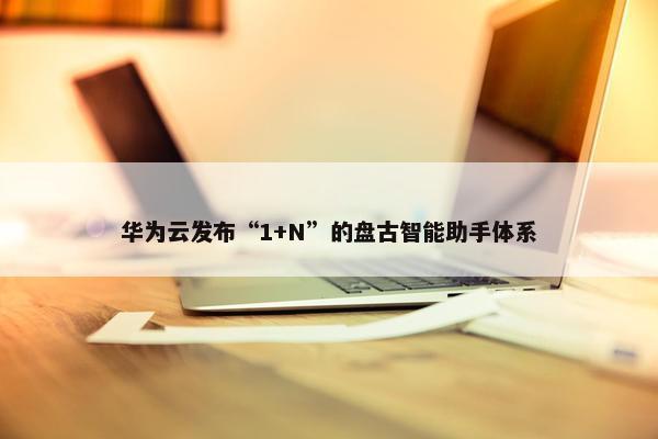 华为云发布“1+N”的盘古智能助手体系