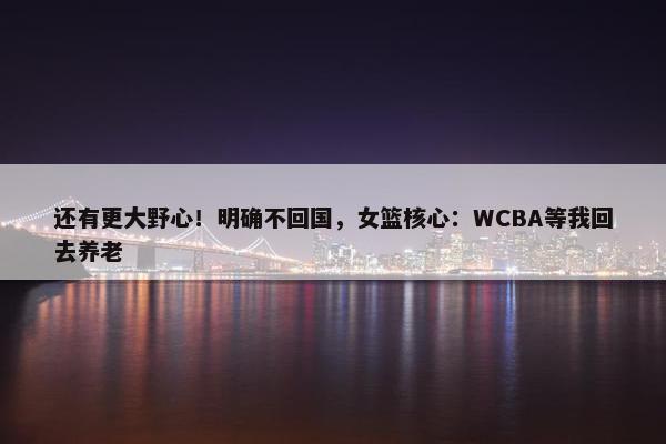 还有更大野心！明确不回国，女篮核心：WCBA等我回去养老