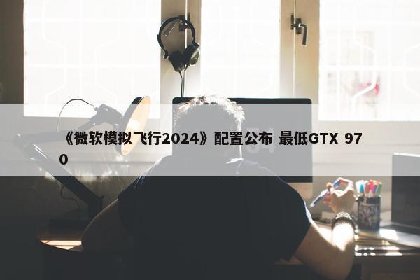 《微软模拟飞行2024》配置公布 最低GTX 970