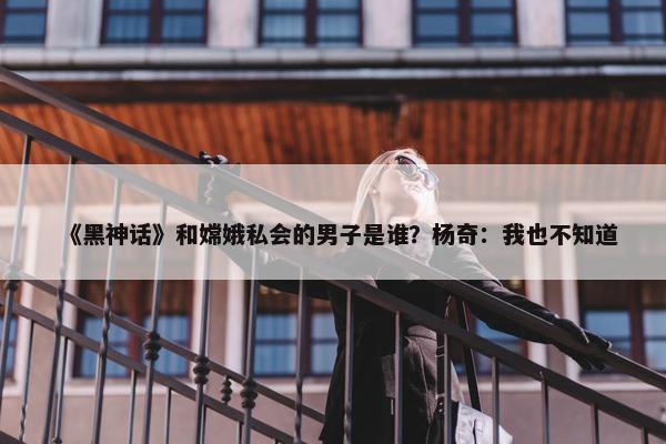 《黑神话》和嫦娥私会的男子是谁？杨奇：我也不知道