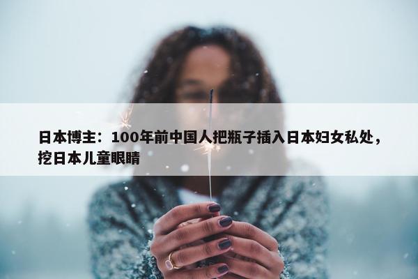 日本博主：100年前中国人把瓶子插入日本妇女私处，挖日本儿童眼睛