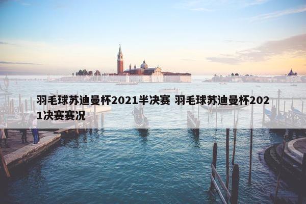 羽毛球苏迪曼杯2021半决赛 羽毛球苏迪曼杯2021决赛赛况