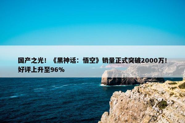 国产之光！《黑神话：悟空》销量正式突破2000万！好评上升至96%